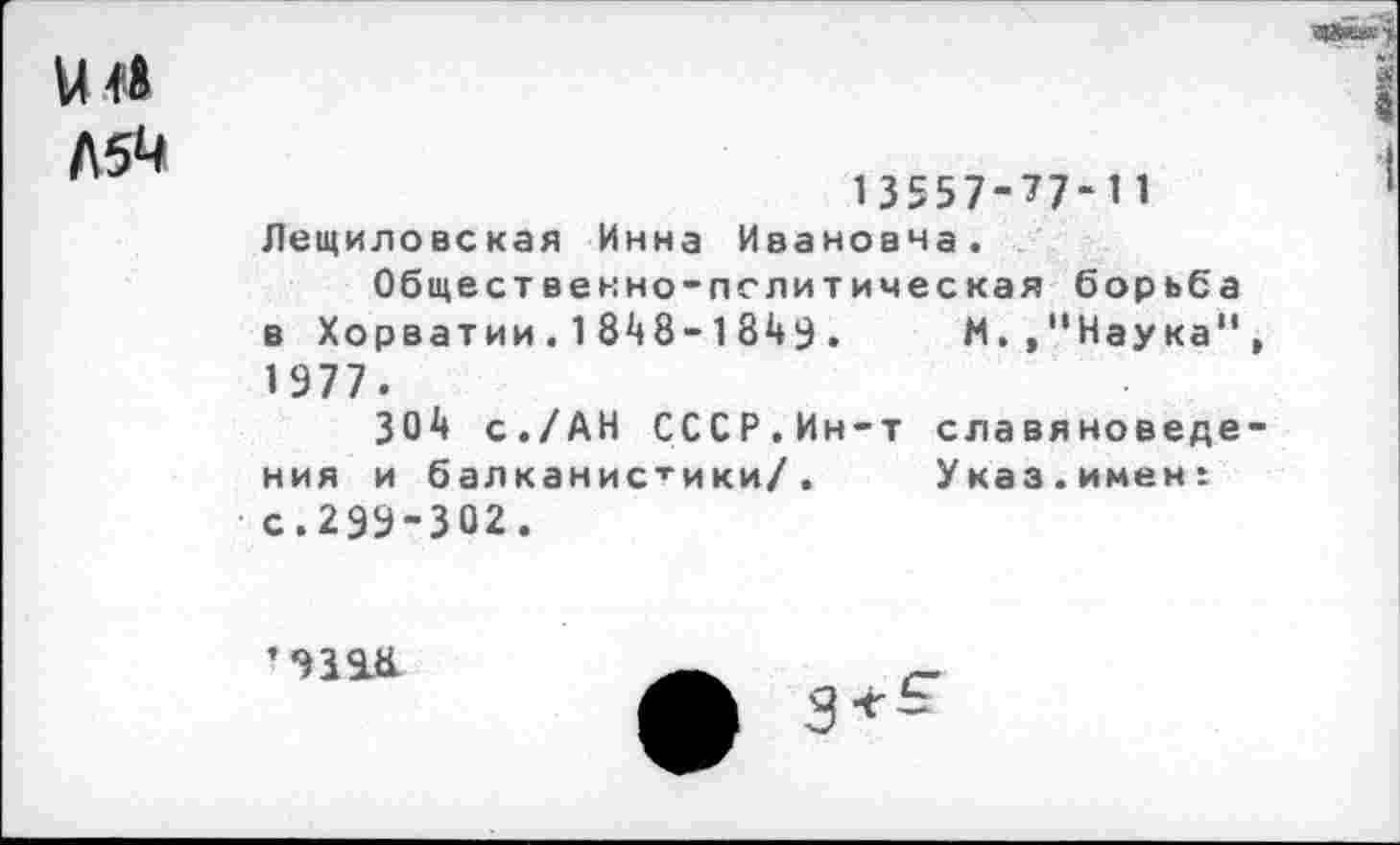 ﻿Л5М
13557-77-11 Лещиловская Инна Ивановна.
Общественно-пслитическая борьба в Хорватии. 1 848-1849 . М.."Наука" 1977.
304 с./АН СССР.Ин-т славяноведе ния и балканистики/. Указ.имен: с.299-302.
’939.8.